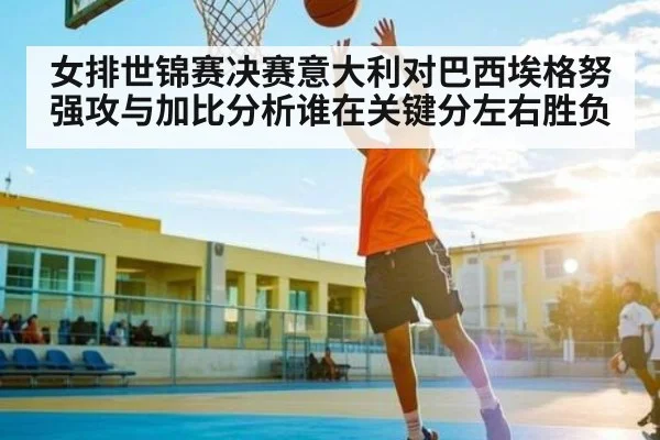 女排世锦赛决赛意大利对巴西埃格努强攻与加比分析谁在关键分左右胜负