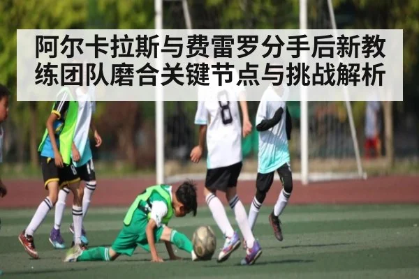 阿尔卡拉斯与费雷罗分手后新教练团队磨合关键节点与挑战解析