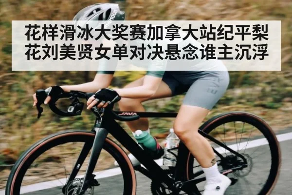 花样滑冰大奖赛加拿大站纪平梨花刘美贤女单对决悬念谁主沉浮